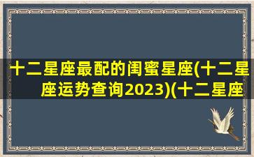 十二星座最配的闺蜜星座(十二星座运势查询2023)(十二星座闺蜜配对 谁是你的最佳闺蜜星座)